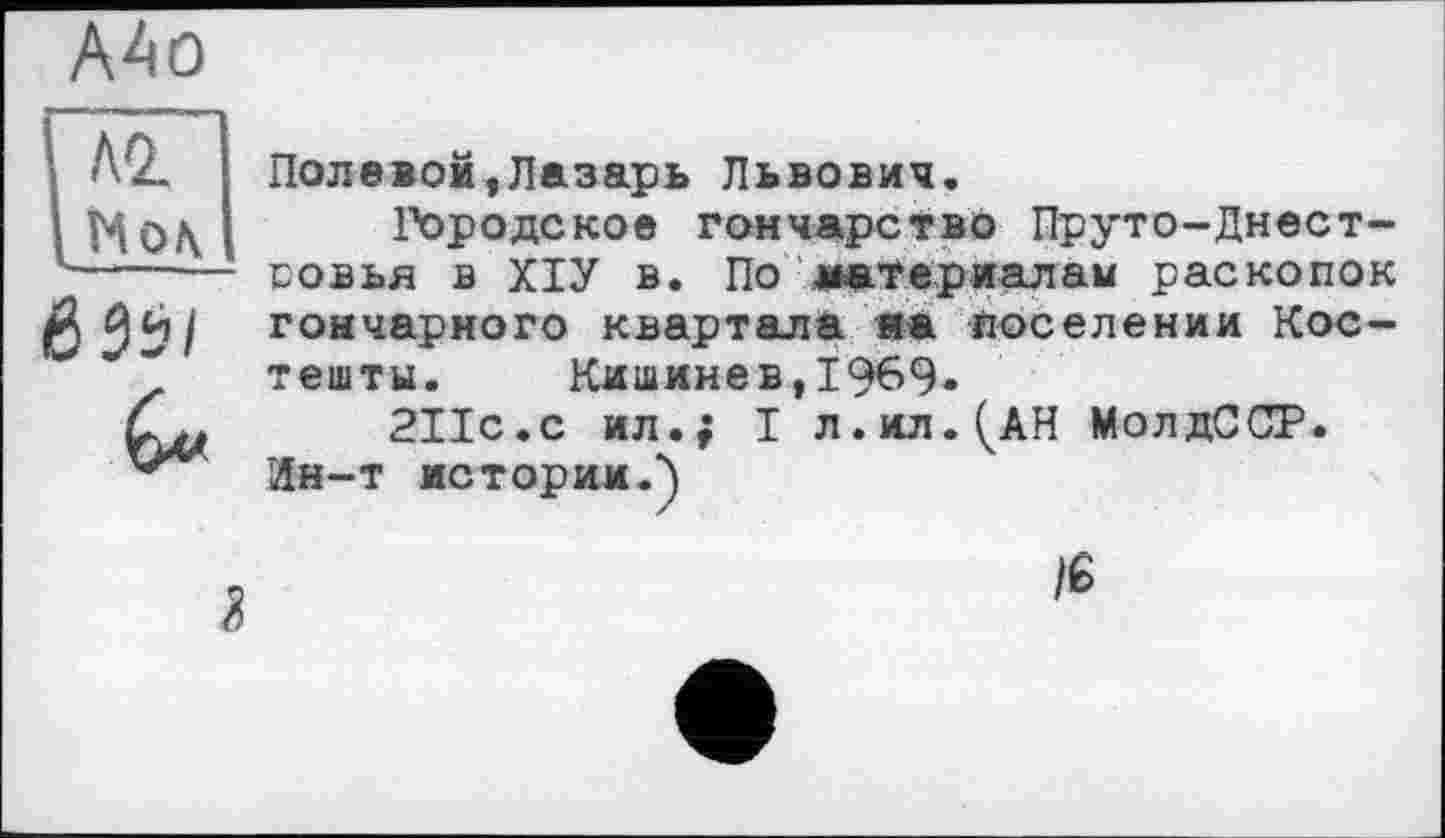 ﻿Полевой,Лазарь Львович.
Городское гончарство Пруто-Днест-совья в ХІУ в. По материалам раскопок гончарного квартала яа поселении Костеніти. Кишинев,1969»
2ІІС.С ил.; I л.ил.^АН МолдССР.
Ин-т истории.)
lê